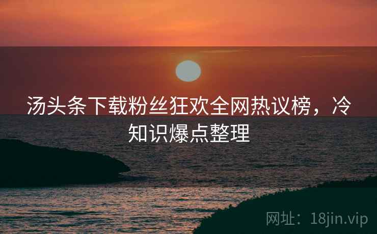 汤头条下载粉丝狂欢全网热议榜，冷知识爆点整理