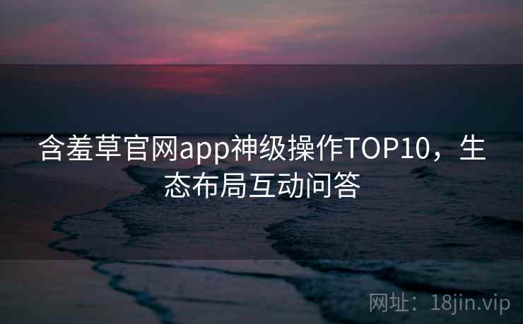 含羞草官网app神级操作TOP10，生态布局互动问答