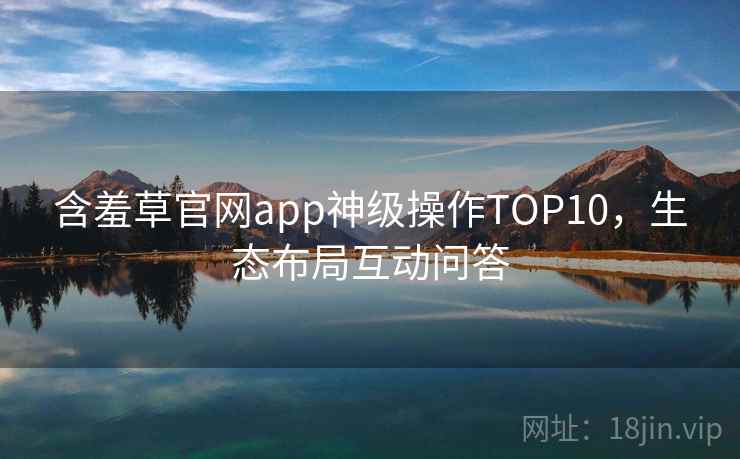 含羞草官网app神级操作TOP10，生态布局互动问答