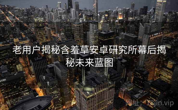 老用户揭秘含羞草安卓研究所幕后揭秘未来蓝图 老用户揭秘含羞草安卓研究所幕后揭秘未来蓝图