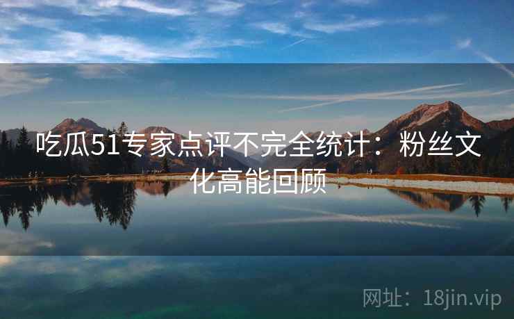 吃瓜51专家点评不完全统计:粉丝文化高能回顾 吃瓜51专家点评不完全统计:粉丝文化高能回顾