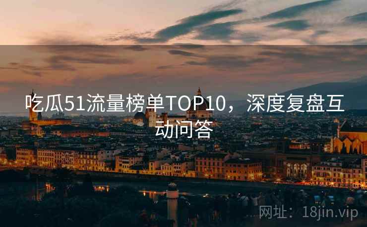吃瓜51流量榜单TOP10,深度复盘互动问答 吃瓜51流量榜单TOP10,深度复盘互动问答