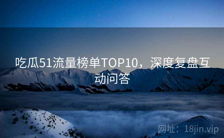 吃瓜51流量榜单TOP10,深度复盘互动问答 吃瓜51流量榜单TOP10,深度复盘互动问答