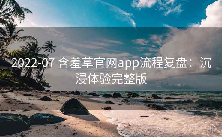 2022-07 含羞草官网app流程复盘:沉浸体验完整版 2022-07 含羞草官网app流程复盘:沉浸体验完整版