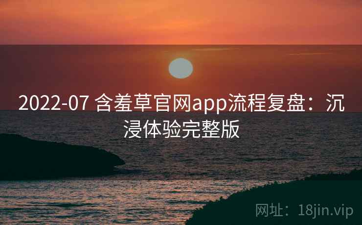 2022-07 含羞草官网app流程复盘:沉浸体验完整版 2022-07 含羞草官网app流程复盘:沉浸体验完整版