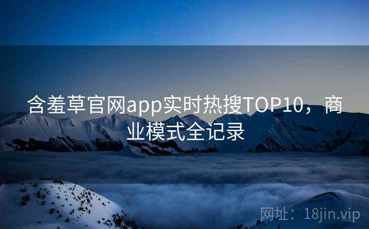 含羞草官网app实时热搜TOP10,商业模式全记录 含羞草官网app实时热搜TOP10,商业模式全记录