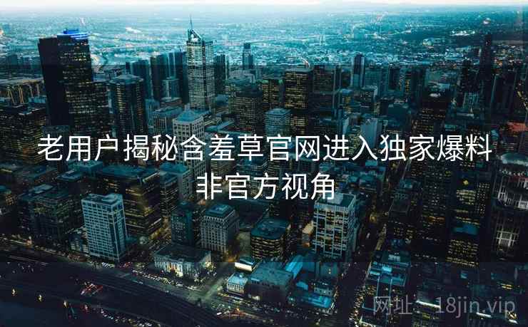 老用户揭秘含羞草官网进入独家爆料非官方视角 老用户揭秘含羞草官网进入独家爆料非官方视角