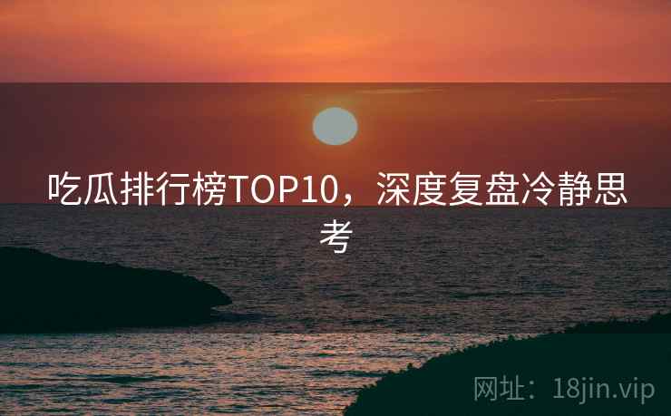 吃瓜排行榜TOP10,深度复盘冷静思考 吃瓜排行榜TOP10,深度复盘冷静思考