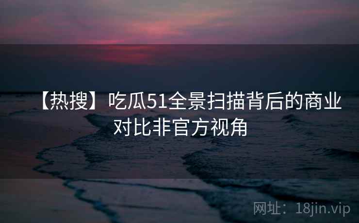 【热搜】吃瓜51全景扫描背后的商业对比非官方视角