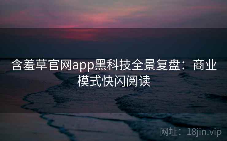 含羞草官网app黑科技全景复盘：商业模式快闪阅读