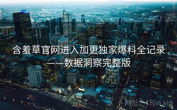 含羞草官网进入加更独家爆料全记录——数据洞察完整版